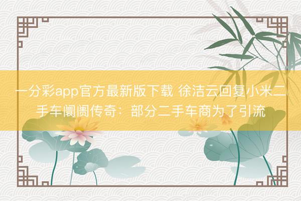一分彩app官方最新版下载 徐洁云回复小米二手车阛阓传奇：部分二手车商为了引流