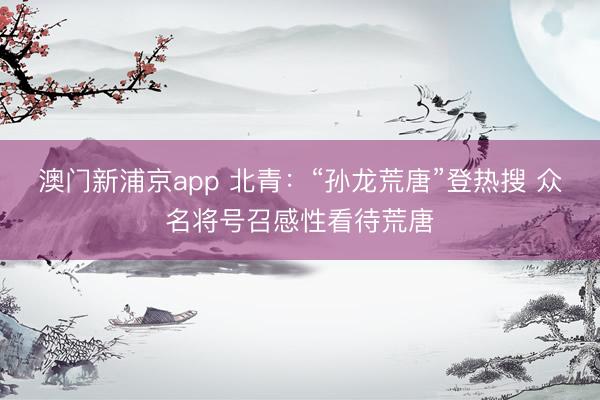 澳门新浦京app 北青：“孙龙荒唐”登热搜 众名将号召感性看待荒唐