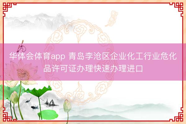华体会体育app 青岛李沧区企业化工行业危化品许可证办理快速办理进口