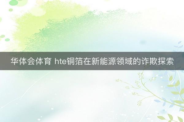 华体会体育 hte铜箔在新能源领域的诈欺探索