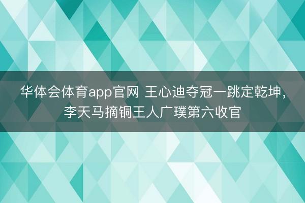 华体会体育app官网 王心迪夺冠一跳定乾坤，李天马摘铜王人广璞第六收官
