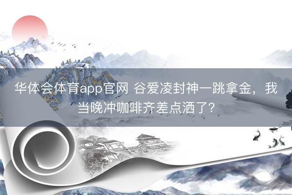 华体会体育app官网 谷爱凌封神一跳拿金，我当晚冲咖啡齐差点洒了？