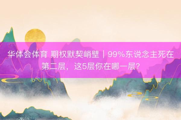 华体会体育 期权默契峭壁｜99%东说念主死在第二层，这5层你在哪一层？