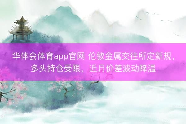 华体会体育app官网 伦敦金属交往所定新规,多头持仓受限,近月价差波动降温