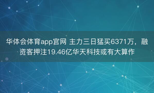 华体会体育app官网 主力三日猛买6371万，融资客押注19.46亿华天科技或有大算作