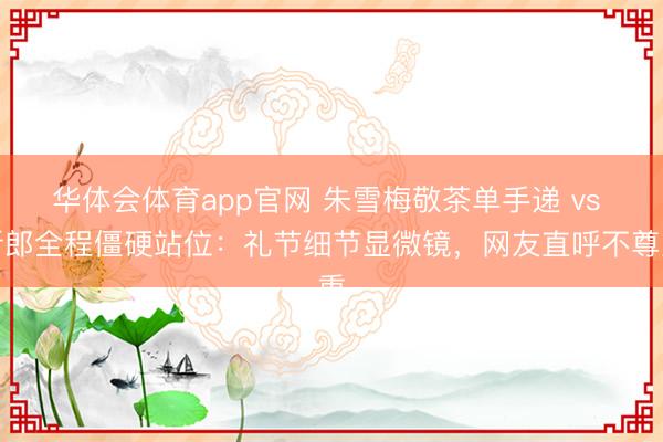 华体会体育app官网 朱雪梅敬茶单手递 vs 新郎全程僵硬站位：礼节细节显微镜，网友直呼不尊重
