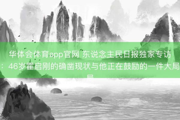华体会体育app官网 东说念主民日报独家专访：46岁霍启刚的确凿现状与他正在鼓励的一件大局