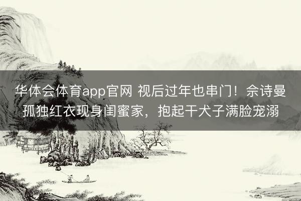 华体会体育app官网 视后过年也串门！佘诗曼孤独红衣现身闺蜜家，抱起干犬子满脸宠溺