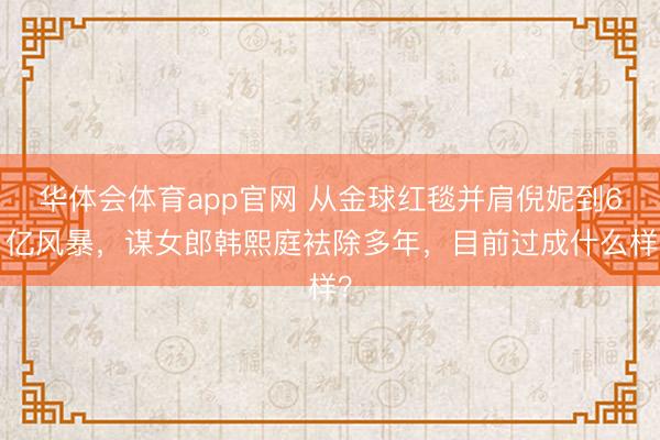 华体会体育app官网 从金球红毯并肩倪妮到61亿风暴，谋女郎韩熙庭袪除多年，目前过成什么样？