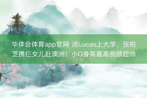 华体会体育app官网 送Lucas上大学,张柏芝携仨女儿赴澳洲!小Q身高最高侧颜超帅