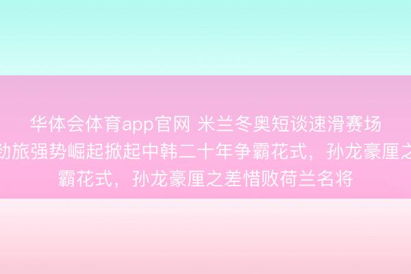 华体会体育app官网 米兰冬奥短谈速滑赛场风浪突变,欧洲劲旅强势崛起掀起中韩二十年争霸花式,孙龙豪厘之差惜败荷兰名将