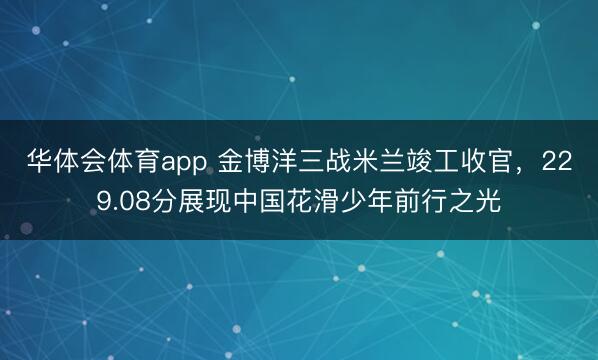 华体会体育app 金博洋三战米兰竣工收官，229.08分展现中国花滑少年前行之光