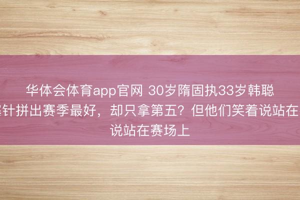 华体会体育app官网 30岁隋固执33岁韩聪打闭塞针拼出赛季最好,却只拿第五?但他们笑着说站在赛场上
