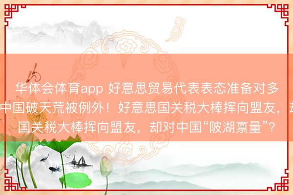 华体会体育app 好意思贸易代表表态准备对多国征收15%新关税，中国破天荒被例外！好意思国关税大棒挥向盟友，却对中国“陂湖禀量”？