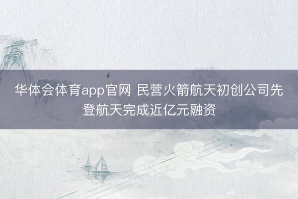 华体会体育app官网 民营火箭航天初创公司先登航天完成近亿元融资